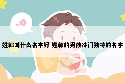 姓郭叫什么名字好 姓郭的男孩冷门独特的名字