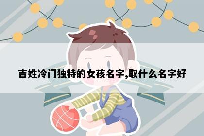 吉姓冷门独特的女孩名字,取什么名字好