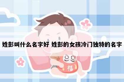 姓彭叫什么名字好 姓彭的女孩冷门独特的名字