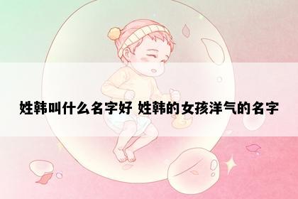 姓韩叫什么名字好 姓韩的女孩洋气的名字