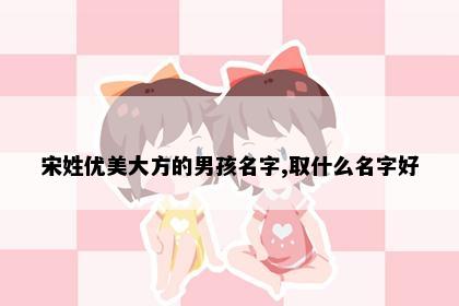 宋姓优美大方的男孩名字,取什么名字好