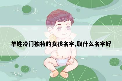 羊姓冷门独特的女孩名字,取什么名字好