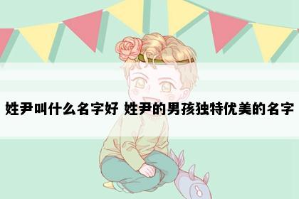 姓尹叫什么名字好 姓尹的男孩独特优美的名字