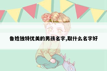 鲁姓独特优美的男孩名字,取什么名字好