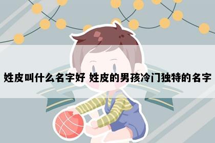姓皮叫什么名字好 姓皮的男孩冷门独特的名字