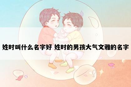 姓时叫什么名字好 姓时的男孩大气文雅的名字