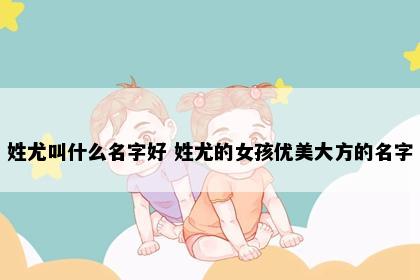 姓尤叫什么名字好 姓尤的女孩优美大方的名字