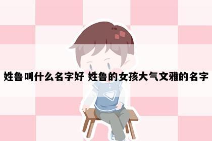 姓鲁叫什么名字好 姓鲁的女孩大气文雅的名字