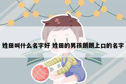 姓田叫什么名字好 姓田的男孩朗朗上口的名字