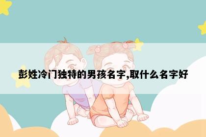 彭姓冷门独特的男孩名字,取什么名字好