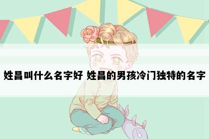 姓昌叫什么名字好 姓昌的男孩冷门独特的名字
