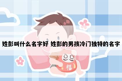 姓彭叫什么名字好 姓彭的男孩冷门独特的名字