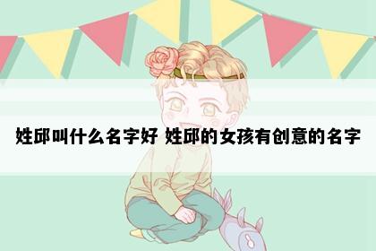 姓邱叫什么名字好 姓邱的女孩有创意的名字